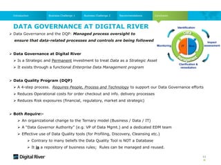  Data Governance and the DQP: Managed process oversight to
ensure that data-related processes and controls are being followed
 Data Governance at Digital River
 Is a Strategic and Permanent investment to treat Data as a Strategic Asset
 It exists through a functional Enterprise Data Management program
 Data Quality Program (DQP)
 A 4-step process. Requires People, Process and Technology to support our Data Governance efforts
 Reduces Operational costs for order checkout and info. delivery processes
 Reduces Risk exposures (financial, regulatory, market and strategic)
 Both Require:-
 An organizational change to the Ternary model (Business / Data / IT)
 A “Data Governor Authority” (e.g. VP of Data Mgmt.) and a dedicated EDM team
 Effective use of Data Quality tools (for Profiling, Discovery, Cleansing etc.)
 Contrary to many beliefs the Data Quality Tool is NOT a Database
 It is a repository of business rules; Rules can be managed and reused.
DATA GOVERNANCE AT DIGITAL RIVER
53
Conclusion
Business Challenge 1 Business Challenge 2 Recommendations
Introduction
Impact
assessment
Identification
IT Bus.
Clarification &
remediation
Monitoring
 