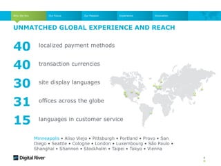 UNMATCHED GLOBAL EXPERIENCE AND REACH
8
40
40
30
31
15
localized payment methods
transaction currencies
site display languages
offices across the globe
languages in customer service
Minneapolis • Aliso Viejo • Pittsburgh • Portland • Provo • San
Diego • Seattle • Cologne • London • Luxembourg • São Paulo •
Shanghai • Shannon • Stockholm • Taipei • Tokyo • Vienna
Who We Are Our Focus Our Passion Experience Innovation
 