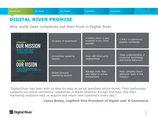 DIGITAL RIVER PROMISE
9
Unmatched speed to
market
19 years of experience
Why world class companies put their trust in Digital River
1,400+ e-commerce
experts worldwide
3 million hours a year
invested in our client
success
Deep understanding of
consumer psychology
and online behaviors
Manage more than
$22 billion in online
transactions
Global Demand
marketing experts
Over 100 third party
relationships
Most complete fraud
detection tools in the
industry
Who We Are Our Focus Our Passion Experience
“Digital River has been with us step-by-step as we’ve launched online stores. Their technology
supports our online commerce capabilities in North America, Europe and Asia, and their
marketing solutions help us acquire and retain new customers every day.”
- Lance Binley, Logitech Vice President of Digital and E-Commerce
Innovation
 