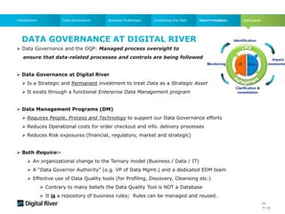 29
Data GovernanceIntroduction Business Challenges Connecting the Dots
 Data Governance and the DQP: Managed process oversight to
ensure that data-related processes and controls are being followed
 Data Governance at Digital River
 Is a Strategic and Permanent investment to treat Data as a Strategic Asset
 It exists through a functional Enterprise Data Management program
 Data Management Programs (DM)
 Requires People, Process and Technology to support our Data Governance efforts
 Reduces Operational costs for order checkout and info. delivery processes
 Reduces Risk exposures (financial, regulatory, market and strategic)
 Both Require:-
 An organizational change to the Ternary model (Business / Data / IT)
 A “Data Governor Authority” (e.g. VP of Data Mgmt.) and a dedicated EDM team
 Effective use of Data Quality tools (for Profiling, Discovery, Cleansing etc.)
 Contrary to many beliefs the Data Quality Tool is NOT a Database
 It is a repository of business rules; Rules can be managed and reused.
DATA GOVERNANCE AT DIGITAL RIVER
29
Impact
assessmen
Identification
IT Bus.
Clarification &
remediation
Monitoring
 