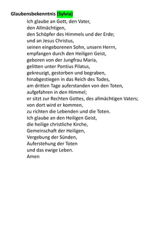 Glaubensbekenntnis	
  (Sylvia)
Ich	
  glaube	
  an	
  Gott,	
  den	
  Vater,
den	
  Allmächtigen,
den	
  Schöpfer	
  des	
  Himmels	
  und	
  der	
  Erde;
und	
  an	
  Jesus	
  Christus,
seinen	
  eingeborenen	
  Sohn,	
  unsern	
  Herrn,
empfangen	
  durch	
  den	
  Heiligen	
  Geist,
geboren	
  von	
  der	
  Jungfrau	
  Maria,
gelitten	
  unter	
  Pontius	
  Pilatus,
gekreuzigt,	
  gestorben	
  und	
  begraben,
hinabgestiegen	
  in	
  das	
  Reich	
  des	
  Todes,
am	
  dritten	
  Tage	
  auferstanden	
  von	
  den	
  Toten,
aufgefahren	
  in	
  den	
  Himmel;
er	
  sitzt	
  zur	
  Rechten	
  Gottes,	
  des	
  allmächtigen	
  Vaters;
von	
  dort	
  wird	
  er	
  kommen,
zu	
  richten	
  die	
  Lebenden	
  und	
  die	
  Toten.
Ich	
  glaube	
  an	
  den	
  Heiligen	
  Geist,
die	
  heilige	
  christliche	
  Kirche,
Gemeinschaft	
  der	
  Heiligen,
Vergebung	
  der	
  Sünden,
Auferstehung	
  der	
  Toten
und	
  das	
  ewige	
  Leben.
Amen
 