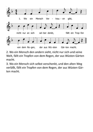   

        
            
 
   
          
1. Wo ein Mensch Ver - trau - en gibt,
nicht nur an sich sel-ber denkt, fällt ein Trop-fen
von dem Re-gen, der aus Wü-sten Gär-ten macht.
HN630
HN 630 Wo ein Mensch Vertrauen gibt
Melodie
1. Wo ein Mensch Vertrauen gibt,
nicht nur an sich selber denkt,
fällt ein Tropfen von dem Regen,
der aus Wüsten Gärten macht.
2. Wo ein Mensch den andern sieht,
nicht nur sich und seine Welt,
fällt ein Tropfen von dem Regen,
der aus Wüsten Gärten macht.
3. Wo ein Mensch sich selbst verschenkt,
und den alten Weg verläßt,
fällt ein Tropfen von dem Regen,
der aus Wüsten Gärten macht.
Text: Hans-Jürgen Netz 1975
Melodie: Fritz Baltruweit 1977
2.	
  Wo	
  ein	
  Mensch	
  den	
  andern	
  sieht,	
  nicht	
  nur	
  sich	
  und	
  seine	
  
Welt,	
  fällt	
  ein	
  Tropfen	
  von	
  dem	
  Regen,	
  der	
  aus	
  Wüsten	
  Gärten	
  
macht.
3.	
  Wo	
  ein	
  Mensch	
  sich	
  selbst	
  verschenkt,	
  und	
  den	
  alten	
  Weg	
  
verläßt,	
  fällt	
  ein	
  Tropfen	
  von	
  dem	
  Regen,	
  der	
  aus	
  Wüsten	
  Gär-­‐
ten	
  macht.
 