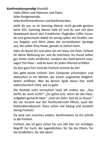 Konfirmationspredigt	
  (Harald)
Liebe	
  Eltern	
  und	
  Patinnen	
  und	
  Paten
liebe	
  Festgemeinde,
liebe	
  Konfirmandinnen	
  und	
  Konfirmanden,	
  
stellt	
  dir	
  vor,	
  es	
   ist	
  Samstag	
  Abend,	
  nicht	
  gerade	
   gestern	
  
beim	
   ESC,	
  Samstag	
  Abend	
   halb	
   elf	
   und	
   du	
   rast	
  mit	
   dem	
  
Skateboard	
  durch	
  den	
  Frankfurter	
  Flughafen	
  triffst	
  Freun-­‐
de	
  und	
  gemeinsam	
  skatet	
  ihr	
  wenig	
  später	
  die	
  Straßen	
  von	
  
Los	
   Angeles	
   und	
   führt	
   dabei	
   die	
   verrücktesten	
   Sprünge	
  
aus,	
  die	
  selbst	
  Tony	
  Hawk,	
  gerade	
  so	
  stehen	
  kann.	
  
Oder	
  du	
  baust	
  Dir	
  mal	
  eben	
  ein	
  ein	
  Haus	
  mit	
  Pool,	
  richtest	
  
dir	
  deine	
  Wohnung	
  ein,	
  wie	
  du	
  möchtest.	
  Du	
  musst	
  selber	
  
gar	
  nichts	
  mehr	
  verdienen,	
  sondern	
  das	
  Geld	
  kommt	
  sozu-­‐
sagen	
  frei	
  Haus	
  -­‐	
  und	
  du	
  kann	
  dir	
  jeden	
  Wunsch	
  erfüllen.	
  
Du	
  bist	
  ganz	
  frei!	
  Und	
  die	
  Freiheit	
  nimmst	
  Du	
  Dir!	
  
Das	
   geht	
   heute	
   einfach:	
   Den	
   Computer	
   einschalten	
   und	
  
abtauchen	
   in	
   ein	
   Welten,	
  die	
   einem	
   ungeahnte	
  Möglich-­‐
keiten	
   eröffnen.	
   Wer	
   da	
   keinen	
   Spaß	
   daran	
   hat,	
   weiß	
  
wahrscheinlich	
  nicht,	
  wie	
  es	
  geht.	
  
Die	
   Realität	
   sieht	
   vermutlich	
   noch	
   oft	
   andres	
   aus:	
   „Das	
  
darfst	
  du	
  noch	
  nicht!“	
  „Du	
  gehst	
  erst,	
  wenn	
  du	
  die	
  Haus-­‐
aufgaben	
  gemacht	
  hast.“	
  „Und	
  um	
  Zehn	
  	
  bist	
  du	
  zu	
  Hause.“	
  
Bis	
   vor	
  kurzem	
   war	
   der	
   Konfiunterricht	
   Pflicht,	
   auch	
   der	
  
Gottesdienstbesuch.	
  Ganz	
  schön	
  viel	
  Zwang	
  und	
   ziemlich	
  
wenig	
  Freiheit!	
  
Da	
  wird	
  nun	
  manches	
  anders:	
  Konfirmation	
  ist	
  ein	
  Schritt	
  
in	
  die	
  Freiheit.	
  
Freiheit,	
  das	
  ist	
  ganz	
  sicher	
  für	
  uns	
   alle	
  hier	
  ein	
   wichtiger	
  
Begriff:	
  für	
   Euch,	
  die	
  Jugendlichen,	
  für	
   Sie	
   die	
  Eltern,	
  für	
  
die	
  Großeltern,	
  für	
  alle	
  eben!
 