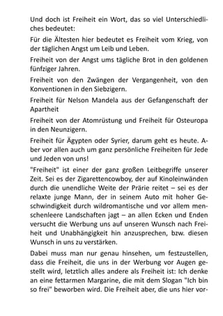 Und	
   doch	
   ist	
  Freiheit	
  ein	
  Wort,	
  das	
   so	
   viel	
   Unterschiedli-­‐
ches	
  bedeutet:
Für	
  die	
  Ältesten	
   hier	
  bedeutet	
  es	
  Freiheit	
  vom	
  Krieg,	
  von	
  
der	
  täglichen	
  Angst	
  um	
  Leib	
  und	
  Leben.
Freiheit	
  von	
  der	
  Angst	
  ums	
  tägliche	
  Brot	
  in	
  den	
  goldenen	
  
fünfziger	
  Jahren.
Freiheit	
   von	
   den	
   Zwängen	
   der	
   Vergangenheit,	
   von	
   den	
  
Konventionen	
  in	
  den	
  Siebzigern.
Freiheit	
  für	
  Nelson	
   Mandela	
   aus	
   der	
   Gefangenschaft	
  der	
  
Apartheit
Freiheit	
  von	
   der	
  Atomrüstung	
  und	
   Freiheit	
  für	
   Osteuropa	
  
in	
  den	
  Neunzigern.
Freiheit	
  für	
  Ägypten	
  oder	
  Syrier,	
  darum	
  geht	
  es	
  heute.	
  A-­‐
ber	
  vor	
  allen	
  auch	
  um	
  ganz	
  persönliche	
  Freiheiten	
  für	
  Jede	
  
und	
  Jeden	
  von	
  uns!
"Freiheit"	
   ist	
   einer	
   der	
   ganz	
   großen	
   Leitbegriffe	
   unserer	
  
Zeit.	
  Sei	
  es	
  der	
  Zigarettencowboy,	
  der	
  auf	
  Kinoleinwänden	
  
durch	
   die	
  unendliche	
  Weite	
  der	
  Prärie	
  reitet	
  –	
  sei	
   es	
   der	
  
relaxte	
   junge	
   Mann,	
   der	
   in	
   seinem	
   Auto	
   mit	
   hoher	
   Ge-­‐
schwindigkeit	
  durch	
   wildromantische	
  und	
  vor	
  allem	
  men-­‐
schenleere	
  Landschaften	
  jagt	
  –	
  an	
  allen	
  Ecken	
   und	
  Enden	
  
versucht	
  die	
  Werbung	
  uns	
  auf	
  unseren	
  Wunsch	
  nach	
  Frei-­‐
heit	
   und	
   Unabhängigkeit	
   hin	
   anzusprechen,	
   bzw.	
   diesen	
  
Wunsch	
  in	
  uns	
  zu	
  verstärken.	
  
Dabei	
   muss	
   man	
   nur	
   genau	
   hinsehen,	
   um	
   festzustellen,	
  
dass	
   die	
  Freiheit,	
  die	
   uns	
   in	
   der	
  Werbung	
  vor	
   Augen	
  ge-­‐
stellt	
  wird,	
  letztlich	
  alles	
  andere	
  als	
  Freiheit	
  ist:	
  Ich	
  denke	
  
an	
  eine	
  fettarmen	
  Margarine,	
  die	
  mit	
  dem	
  Slogan	
  "Ich	
  bin	
  
so	
  frei"	
  beworben	
  wird.	
  Die	
  Freiheit	
  aber,	
  die	
  uns	
  hier	
  vor-­‐
 