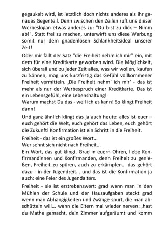gegaukelt	
  wird,	
  ist	
  letztlich	
  doch	
  nichts	
  anderes	
  als	
  ihr	
  ge-­‐
naues	
  Gegenteil.	
  Denn	
  zwischen	
  den	
  Zeilen	
  ruft	
  uns	
  dieser	
  
Werbeslogan	
   etwas	
  anderes	
   zu:	
  "Du	
  bist	
  zu	
   dick	
   –	
   Nimm	
  
ab!".	
  Statt	
  frei	
  zu	
  machen,	
  unterwirft	
  uns	
   diese	
  Werbung	
  
somit	
   nur	
   dem	
   gnadenlosen	
   Schlankheitsideal	
   unserer	
  
Zeit!	
  
Oder	
  mir	
  fällt	
  der	
  Satz	
  "die	
  Freiheit	
  nehm	
  ich	
  mir"	
  ein,	
  mit	
  
dem	
  für	
  eine	
  Kreditkarte	
  geworben	
  wird.	
  Die	
  Möglichkeit,	
  
sich	
  überall	
  und	
  zu	
  jeder	
  Zeit	
  alles,	
  was	
  wir	
  wollen,	
  kaufen	
  
zu	
   können,	
  mag	
  uns	
   kurzfristig	
  das	
   Gefühl	
  vollkommener	
  
Freiheit	
  vermitteln.	
   ,Die	
  Freiheit	
   nehm‘	
  ich	
   mir‘	
  -­‐	
   das	
   ist	
  
mehr	
  als	
   nur	
   der	
   Werbespruch	
   einer	
  Kreditkarte.	
   Das	
   ist	
  
ein	
  Lebensgefühl,	
  eine	
  Lebenshaltung!
Warum	
  machst	
  Du	
  das	
  -­‐	
  weil	
  ich	
  es	
  kann!	
  So	
  klingt	
  Freiheit	
  
dann!
Und	
  ganz	
  ähnlich	
  klingt	
  das	
  ja	
  auch	
  heute:	
  alles	
  ist	
  euer	
  –	
  
euch	
  gehört	
  die	
  Welt,	
  euch	
  gehört	
  das	
  Leben,	
  euch	
  gehört	
  
die	
  Zukunft!	
  Konfirmation	
  ist	
  ein	
  Schritt	
  in	
  die	
  Freiheit.
Freiheit	
  -­‐	
  das	
  ist	
  ein	
  großes	
  Wort...
Wer	
  sehnt	
  sich	
  nicht	
  nach	
  Freiheit...
Ein	
  Wort,	
  das	
   gut	
  klingt.	
  Grad	
  in	
  euern	
   Ohren,	
  liebe	
  Kon-­‐
firmandinnen	
   und	
   Konfirmanden,	
  denn	
  Freiheit	
  zu	
   genie-­‐
ßen,	
  Freiheit	
  zu	
  spüren,	
  auch	
   zu	
   erkämpfen...	
  das	
  gehört	
  
dazu	
  -­‐	
  in	
  der	
  Jugendzeit...	
  und	
  das	
  ist	
  die	
  Konfirmation	
  ja	
  
auch:	
  eine	
  Feier	
  des	
  Jugendalters.
Freiheit	
   -­‐	
   sie	
   ist	
   erstrebenswert:	
   grad	
   wenn	
   man	
   in	
   den	
  
Mühlen	
   der	
   Schule	
   und	
   der	
   Hausaufgaben	
   steckt	
   grad	
  
wenn	
  man	
  Abhängigkeiten	
  und	
  Zwänge	
  spürt,	
  die	
  man	
  ab-­‐
schütteln	
   will...	
  wenn	
  die	
  Eltern	
  mal	
  wieder	
  nerven:	
  ,hast	
  
du	
   Mathe	
  gemacht,	
  dein	
   Zimmer	
   aufgeräumt	
  und	
   komm	
  
 