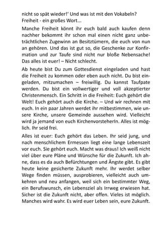 nicht	
  so	
  spät	
  wieder!‘	
  Und	
  was	
  ist	
  mit	
  den	
  Vokabeln?
Freiheit	
  -­‐	
  ein	
  großes	
  Wort...
Manche	
   Freiheit	
   könnt	
   ihr	
   euch	
   bald	
   auch	
   kaufen	
   denn	
  
nachher	
  bekommt	
  ihr	
  schon	
   mal	
   einen	
   nicht	
  ganz	
  unbe-­‐
trächtlichen	
  Zugewinn	
  an	
  Besitztümern,	
  die	
  euch	
  von	
  nun	
  
an	
  gehören.	
  Und	
  das	
  ist	
  gut	
  so,	
  die	
  Geschenke	
  zur	
  Konfir-­‐
mation	
   und	
   zur	
   Taufe	
   sind	
   nicht	
  nur	
   bloße	
   Nebensache!	
  
Das	
  alles	
  ist	
  euer!	
  –	
  Nicht	
  schlecht.
Ab	
   heute	
   bist	
  Du	
   zum	
   Gottesdienst	
  eingeladen	
   und	
   hast	
  
die	
  Freiheit	
  zu	
  kommen	
  oder	
  eben	
  auch	
  nicht.	
  Du	
  bist	
  ein-­‐
geladen,	
   mitzumachen	
   –	
   freiwillig.	
   Du	
   kannst	
   Taufpate	
  
werden.	
   Du	
   bist	
   ein	
   vollwertiger	
   und	
   voll	
   akzeptierter	
  
Christenmensch.	
  Ein	
  Schritt	
  in	
  die	
  Freiheit:	
  Euch	
  gehört	
  die	
  
Welt!	
  Euch	
  gehört	
  auch	
  die	
  Kirche.	
  –	
  Und	
  wir	
  rechnen	
  mit	
  
euch.	
  In	
  ein	
  paar	
  Jahren	
  werdet	
  ihr	
  mitbestimmen,	
  wie	
  un-­‐
sere	
   Kirche,	
   unsere	
   Gemeinde	
   aussehen	
   wird.	
   Vielleicht	
  
wird	
  ja	
  jemand	
  von	
  euch	
  KirchenvorsteherIn.	
  Alles	
  ist	
  mög-­‐
lich.	
  Ihr	
  seid	
  frei.
Alles	
   ist	
  euer:	
  Euch	
   gehört	
  das	
   Leben.	
  Ihr	
  seid	
   jung,	
  und	
  
nach	
   menschlichem	
   Ermessen	
   liegt	
  eine	
  lange	
  Lebenszeit	
  
vor	
  euch.	
  Sie	
  gehört	
  euch.	
  Macht	
  was	
  draus!	
  Ich	
  weiß	
  nicht	
  
viel	
  über	
  eure	
  Pläne	
  und	
  Wünsche	
  für	
  die	
  Zukunft.	
  Ich	
  ah-­‐
ne,	
  dass	
  es	
  da	
  auch	
  Befürchtungen	
  und	
  Ängste	
  gibt.	
  Es	
  gibt	
  
heute	
   keine	
   gesicherte	
   Zukunft	
   mehr.	
   Ihr	
   werdet	
   selber	
  
Wege	
   finden	
   müssen,	
   ausprobieren,	
   vielleicht	
   auch	
   um-­‐
kehren	
  und	
  neu	
  anfangen,	
  weil	
  sich	
  ein	
  bestimmter	
  Weg,	
  
ein	
  Berufswunsch,	
  ein	
  Lebensziel	
  als	
  Irrweg	
  erwiesen	
  hat.	
  
Sicher	
  ist	
  die	
  Zukunft	
  nicht,	
  aber	
  offen.	
  Vieles	
  ist	
  möglich.	
  
Manches	
  wird	
  wahr.	
  Es	
  wird	
  euer	
  Leben	
  sein,	
  eure	
  Zukunft.
 