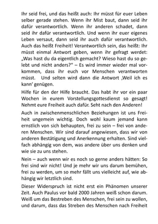 Ihr	
  seid	
  frei,	
  und	
  das	
  heißt	
  auch:	
  Ihr	
  müsst	
  für	
  euer	
  Leben	
  
selber	
  gerade	
   stehen.	
  Wenn	
   ihr	
   Mist	
  baut,	
  dann	
   seid	
   ihr	
  
dafür	
   verantwortlich.	
   Wenn	
   ihr	
   anderen	
   schadet,	
   dann	
  
seid	
  ihr	
   dafür	
  verantwortlich.	
  Und	
   wenn	
  ihr	
  euer	
  eigenes	
  
Leben	
   versaut,	
   dann	
   seid	
   ihr	
   auch	
   dafür	
   verantwortlich.	
  
Auch	
  das	
  heißt	
  Freiheit!	
  Verantwortlich	
  sein,	
  das	
  heißt:	
  Ihr	
  
müsst	
   einmal	
   Antwort	
   geben,	
   wenn	
   ihr	
   gefragt	
   werdet:	
  
„Was	
  hast	
  du	
  da	
  eigentlich	
  gemacht?	
  Wieso	
  hast	
  du	
  so	
  ge-­‐
lebt	
  und	
   nicht	
  anders?“	
  –	
  Es	
   wird	
   immer	
  wieder	
  mal	
  vor-­‐
kommen,	
   dass	
   ihr	
   euch	
   vor	
   Menschen	
   verantworten	
  
müsst.	
   	
   Und	
   selten	
   wird	
   dann	
   die	
   Antwort	
   ,Weil	
   ich	
   es	
  
kann‘	
  genügen.
Hilfe	
  für	
  den	
  der	
  Hilfe	
  braucht.	
  Das	
  habt	
  ihr	
  vor	
  ein	
   paar	
  
Wochen	
   in	
   eurem	
   Vorstellungsgottesdienst	
   so	
   gesagt!	
  
Nehmt	
  eure	
  Freiheit	
  auch	
  dafür.	
  Seht	
  nach	
  den	
  Anderen!	
  
Auch	
   in	
   zwischenmenschlichen	
   Beziehungen	
   ist	
   uns	
   Frei-­‐
heit	
   ungemein	
   wichtig.	
   Doch	
   wohl	
   kaum	
   jemand	
   kann	
  
ernstlich	
  von	
  sich	
  behaupten,	
  frei	
  zu	
  sein	
  –	
  frei	
  von	
  ande-­‐
ren	
  Menschen.	
  Wir	
  sind	
   darauf	
  angewiesen,	
  dass	
   wir	
  von	
  
anderen	
  Bestätigung	
  und	
  Anerkennung	
  erhalten.	
  Sind	
  viel-­‐
fach	
  abhängig	
  von	
  dem,	
  was	
  andere	
  über	
  uns	
  denken	
  und	
  
wie	
  sie	
  zu	
  uns	
  stehen.
Nein	
  –	
  auch	
  wenn	
  wir	
  es	
  noch	
  so	
  gerne	
  anders	
  hätten:	
  So	
  
frei	
  sind	
  wir	
  nicht!	
  Und	
  je	
  mehr	
  wir	
  uns	
  darum	
  bemühen,	
  
frei	
  zu	
  werden,	
  um	
  so	
  mehr	
  fällt	
  uns	
  vielleicht	
  auf,	
  wie	
  ab-­‐
hängig	
  wir	
  letztlich	
  sind.
Dieser	
   Widerspruch	
   ist	
   nicht	
   erst	
   ein	
   Phänomen	
   unserer	
  
Zeit.	
  Auch	
  Paulus	
  vor	
  bald	
  2000	
  Jahren	
  weiß	
  schon	
  darum.	
  
Weiß	
  um	
  das	
  Bestreben	
  des	
  Menschen,	
  frei	
  sein	
  zu	
  wollen,	
  
und	
  darum,	
  dass	
  das	
  Streben	
  des	
  Menschen	
  nach	
  Freiheit	
  
 