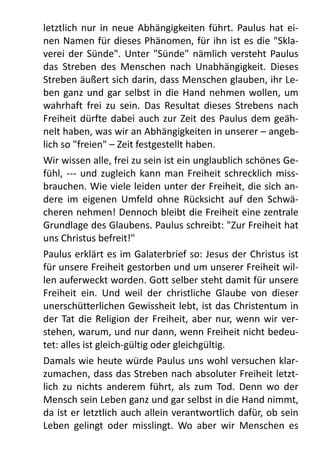 letztlich	
   nur	
  in	
  neue	
  Abhängigkeiten	
   führt.	
  Paulus	
   hat	
  ei-­‐
nen	
  Namen	
  für	
  dieses	
  Phänomen,	
  für	
  ihn	
  ist	
  es	
   die	
  "Skla-­‐
verei	
  der	
   Sünde".	
  Unter	
  "Sünde"	
  nämlich	
   versteht	
  Paulus	
  
das	
   Streben	
   des	
   Menschen	
   nach	
   Unabhängigkeit.	
  Dieses	
  
Streben	
  äußert	
  sich	
  darin,	
  dass	
  Menschen	
  glauben,	
  ihr	
  Le-­‐
ben	
   ganz	
  und	
   gar	
  selbst	
  in	
   die	
  Hand	
  nehmen	
  wollen,	
  um	
  
wahrhaft	
   frei	
   zu	
   sein.	
  Das	
   Resultat	
  dieses	
   Strebens	
   nach	
  
Freiheit	
  dürfte	
  dabei	
  auch	
   zur	
  Zeit	
  des	
   Paulus	
   dem	
  geäh-­‐
nelt	
  haben,	
  was	
  wir	
  an	
  Abhängigkeiten	
  in	
  unserer	
  –	
  angeb-­‐
lich	
  so	
  "freien"	
  –	
  Zeit	
  festgestellt	
  haben.	
  
Wir	
  wissen	
  alle,	
  frei	
  zu	
  sein	
  ist	
  ein	
  unglaublich	
  schönes	
  Ge-­‐
fühl,	
  -­‐-­‐-­‐	
   und	
   zugleich	
   kann	
  man	
   Freiheit	
  schrecklich	
   miss-­‐
brauchen.	
  Wie	
  viele	
  leiden	
  unter	
  der	
  Freiheit,	
  die	
  sich	
  an-­‐
dere	
   im	
   eigenen	
   Umfeld	
   ohne	
  Rücksicht	
   auf	
   den	
   Schwä-­‐
cheren	
  nehmen!	
  Dennoch	
  bleibt	
  die	
  Freiheit	
  eine	
  zentrale	
  
Grundlage	
  des	
  Glaubens.	
  Paulus	
  schreibt:	
  "Zur	
  Freiheit	
  hat	
  
uns	
  Christus	
  befreit!"	
  
Paulus	
  erklärt	
  es	
  im	
  Galaterbrief	
  so:	
  Jesus	
  der	
  Christus	
  ist	
  
für	
  unsere	
  Freiheit	
  gestorben	
  und	
  um	
  unserer	
  Freiheit	
  wil-­‐
len	
  auferweckt	
  worden.	
  Gott	
  selber	
  steht	
  damit	
  für	
  unsere	
  
Freiheit	
   ein.	
   Und	
   weil	
   der	
   christliche	
   Glaube	
   von	
   dieser	
  
unerschütterlichen	
  Gewissheit	
  lebt,	
  ist	
  das	
  Christentum	
  in	
  
der	
  Tat	
  die	
  Religion	
  der	
  Freiheit,	
  aber	
  nur,	
  wenn	
   wir	
  ver-­‐
stehen,	
  warum,	
  und	
  nur	
  dann,	
  wenn	
  Freiheit	
  nicht	
  bedeu-­‐
tet:	
  alles	
  ist	
  gleich-­‐gültig	
  oder	
  gleichgültig.	
  
Damals	
  wie	
  heute	
  würde	
  Paulus	
   uns	
  wohl	
  versuchen	
  klar-­‐
zumachen,	
  dass	
  das	
   Streben	
  nach	
  absoluter	
  Freiheit	
  letzt-­‐
lich	
   zu	
   nichts	
   anderem	
   führt,	
   als	
   zum	
   Tod.	
  Denn	
   wo	
   der	
  
Mensch	
  sein	
  Leben	
  ganz	
  und	
  gar	
  selbst	
  in	
  die	
  Hand	
  nimmt,	
  
da	
  ist	
  er	
  letztlich	
  auch	
  allein	
  verantwortlich	
  dafür,	
  ob	
  sein	
  
Leben	
   gelingt	
   oder	
   misslingt.	
   Wo	
   aber	
   wir	
   Menschen	
   es	
  
 