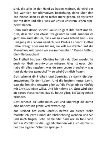 sind,	
  die	
  alles	
  in	
   der	
  Hand	
  zu	
   haben	
  meinen,	
  da	
  wird	
  der	
  
Tod	
   wahrlich	
   zur	
   ultimativen	
   Bedrohung,	
  denn	
   über	
   den	
  
Tod	
  hinaus	
  kann	
  es	
  dann	
   nichts	
  mehr	
  geben,	
  da	
  verlieren	
  
wir	
  mit	
  dem	
  Tod	
  alles,	
  was	
  wir	
  uns	
  in	
  unserem	
  Leben	
  erar-­‐
beitet	
  haben.
Denn	
  auch	
  davon	
  spricht	
  Paulus	
  Es	
  geht	
  ihm	
  nicht	
  nur	
  da-­‐
rum,	
  dass	
   wir	
  von	
   etwas	
   frei	
   geworden	
   sind,	
  sondern	
   es	
  
geht	
  ihm	
  auch	
  darum,	
  dass	
  wir	
  zu	
  etwas	
  befreit	
  sind	
  –	
  zur	
  
Heiligung	
  des	
  Lebens	
  nämlich,	
  wie	
  Paulus	
  es	
  nennt.	
  Gottes	
  
Liebe	
  drängt	
  über	
  uns	
   hinaus,	
  sie	
  will	
  ausstrahlen	
   auf	
   die	
  
Menschen,	
  mit	
  denen	
  wir	
  zusammenleben."	
  Denen	
  helfen,	
  
die	
  Hilfe	
  brauchen!
Zur	
  Freiheit	
  hat	
  euch	
  Christus	
  befreit	
  -­‐	
  darüber	
  werdet	
  ihr	
  
euch	
   vor	
   Gott	
   verantworten	
   müssen.	
   Alles	
   ist	
  euer!	
   „Ich	
  
habe	
  dir	
  alles	
  gegeben,	
  was	
  du	
  zum	
  Leben	
  brauchst	
  –	
  was	
  
hast	
  du	
  daraus	
  gemacht?“	
  –	
  so	
  wird	
  Gott	
  dich	
  fragen.
Gott	
  schenkt	
  dir	
  Freiheit	
  und	
  überträgt	
  dir	
  damit	
  die	
  Ver-­‐
antwortung	
  für	
  dein	
  Leben.	
  Und	
  die	
  beginnt	
  heute	
  damit,	
  
dass	
  du	
  ihm	
  eine	
  Antwort	
  gibst	
  auf	
  die	
  Frage,	
  ob	
  du	
  künftig	
  
mit	
  Christus	
  leben	
  willst.	
  Und	
  ich	
  nehme	
  an,	
  Gott	
  wird	
  dich	
  
an	
  dieses	
  Versprechen,	
  das	
  du	
  heute	
  gibst,	
  bei	
  Gelegenheit	
  
erinnern.
Gott	
  schenkt	
  dir	
  unheimlich	
   viel	
   und	
   überträgt	
  dir	
  damit	
  
eine	
  unheimlich	
  große	
  Verantwortung.	
  
Zur	
   Freiheit	
   hat	
   euch	
   Christus	
   befreit	
   An	
   dieser	
   Stelle	
  
möchte	
  ich	
  jetzt	
  einmal	
  die	
  Blickrichtung	
  wenden	
  und	
  Sie	
  
und	
   mich	
   fragen,	
  liebe	
   Gemeinde:	
   Sind	
   wir	
  so	
   frei?	
   Sind	
  
wir	
  ein	
  Vorbild	
  für	
  die	
  Jugend?	
  Können	
  wir	
  auch	
  einmal	
  ü-­‐
ber	
  den	
  eigenen	
  Schatten	
  springen?	
  
 
