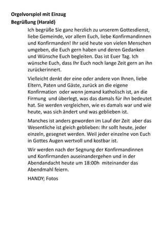 Orgelvorspiel	
  mit	
  Einzug
Begrüßung	
  (Harald)
Ich	
  begrüße	
  Sie	
  ganz	
  herzlich	
  zu	
  unserem	
  Gottesdienst,	
  
liebe	
  Gemeinde,	
  vor	
  allem	
  Euch,	
  liebe	
  Konfirmandinnen	
  
und	
  Konfirmanden!	
  Ihr	
  seid	
  heute	
  von	
  vielen	
  Menschen	
  
umgeben,	
  die	
  Euch	
  gern	
  haben	
  und	
  deren	
  Gedanken	
  
und	
  Wünsche	
  Euch	
  begleiten.	
  Das	
  ist	
  Euer	
  Tag.	
  Ich	
  
wünsche	
  Euch,	
  dass	
  Ihr	
  Euch	
  noch	
  lange	
  Zeit	
  gern	
  an	
  ihn	
  
zurückerinnert.
Vielleicht	
  denkt	
  der	
  eine	
  oder	
  andere	
  von	
  Ihnen,	
  liebe	
  
Eltern,	
  Paten	
  und	
  Gäste,	
  zurück	
  an	
  die	
  eigene	
  
Konfirmation	
  	
  oder	
  wenn	
  jemand	
  katholisch	
  ist,	
  an	
  die	
  
Firmung	
  	
  und	
  überlegt,	
  was	
  das	
  damals	
  für	
  ihn	
  bedeutet	
  
hat.	
  Sie	
  werden	
  vergleichen,	
  wie	
  es	
  damals	
  war	
  und	
  wie	
  
heute,	
  was	
  sich	
  ändert	
  und	
  was	
  geblieben	
  ist.
Manches	
  ist	
  anders	
  geworden	
  im	
  Lauf	
  der	
  Zeit	
  	
  aber	
  das	
  
Wesentliche	
  ist	
  gleich	
  geblieben:	
  Ihr	
  sollt	
  heute,	
  jeder	
  
einzeln,	
  gesegnet	
  werden.	
  Weil	
  jeder	
  einzelne	
  von	
  Euch	
  
in	
  Gottes	
  Augen	
  wertvoll	
  und	
  kostbar	
  ist.
Wir	
  werden	
  nach	
  der	
  Segnung	
  der	
  Konfirmandinnen	
  
und	
  Konfirmanden	
  auseinandergehen	
  und	
  in	
  der	
  
Abendandacht	
  heute	
  um	
  18:00h	
  	
  miteinander	
  das	
  
Abendmahl	
  feiern.	
  
HANDY;	
  Fotos
 