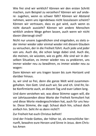 Wie	
  frei	
  sind	
  wir	
   wirklich?	
   Können	
   wir	
  den	
  ersten	
  Schritt	
  
machen,	
  zum	
  Beispiel	
  zu	
  verzeihen?	
  Können	
  wir	
  auf	
  ande-­‐
re·∙	
  zugehen,	
   wenn	
   es	
   schwer	
   fällt?	
   Können	
   wir	
   Abstand	
  
nehmen,	
  wenn	
  uns	
  irgendetwas	
  nicht	
  loszulassen	
  scheint?	
  
Können	
   wir	
   vertrauen,	
   dass	
   es	
   gut	
   wird,	
   auch	
   wenn	
   es	
  
nicht	
   danach	
   aussieht?	
   Können	
   wir	
   andere	
   Menschen	
  
wirklich	
  andere	
  Wege	
  gehen	
   lassen,	
  auch	
  wenn	
   wir	
  nicht	
  
davon	
  überzeugt	
  sind?	
  
Nicht	
  nur	
  unsere	
  Jugendlichen	
  sind	
  eingeladen,	
  es	
  stets	
  o-­‐
der	
  immer	
  wieder	
  oder	
  einmal	
  wieder	
  mit	
  diesem	
  Glauben	
  
zu	
  versuchen,	
  der	
  in	
  die	
  Freiheit	
  führt.	
  Auch	
  jede	
  und	
  jeder	
  
von	
  uns.	
  Auch	
   die,	
  die	
  schon	
   lange	
   dabei	
  sind.	
  Auch	
  die,	
  
die	
  meinen,	
  sie	
  wüssten,	
  wie	
  es	
  geht.	
  Alle	
  sind	
  wir	
  in	
  der-­‐
selben	
   Situation,	
  es	
  immer	
  wieder	
  neu	
   zu	
   probieren,	
  uns	
  
immer	
  wieder	
  neu	
  zu	
  bewähren,	
  es	
  immer	
  wieder	
  neu	
  zu	
  
wagen:	
  
Dann	
  können	
  wir	
  uns	
  tragen	
  lassen	
   bis	
  zum	
  Horizont	
  und	
  
darüber	
  hinaus.	
  
Ja,	
  wir	
  sind	
  so	
   frei,	
  denn	
   die	
  ganze	
  Welt	
  wird	
  zusammen-­‐
gehalten.	
  Von	
  Gott.	
  Und	
  auch	
  wir,	
  Sie	
  und	
  ich.	
  Und	
  Ihr,	
  lie-­‐
be	
  Konfirmierte	
  auch,	
  an	
  diesem	
  Tag	
  und	
  euer	
  Leben	
  lang.	
  
Und	
  dann	
  verstehen	
  wir,	
  was	
  diese	
  Stimme	
  sagen	
  will,	
  die	
  
vor	
  Jahrtausenden	
  diese	
  Worte	
  der	
  Freiheit	
  formuliert	
  hat	
  
und	
  diese	
  Worte	
  niedergeschrieben	
  hat,	
  auch	
  für	
  uns	
  heu-­‐
te.	
  Diese	
  Stimme,	
  die	
  sagt:	
  Schaut	
  doch	
   hin,	
  schaut	
  doch	
  
einfach	
  hin.	
  Seht	
  ihr	
  es	
  denn	
  nicht?!	
  
Zur	
  Freiheit	
  hat	
  euch	
  Christus	
  befreit!
Und	
  der	
  Friede	
  Gottes,	
  der	
  höher	
  ist,	
  als	
  menschliche	
  Ver-­‐
nunft,	
  bewahre	
  eure	
  Herzen	
  und	
  Sinne	
  in	
  Jesus.	
  dem	
  Chris-­‐
tus	
  Amen
 