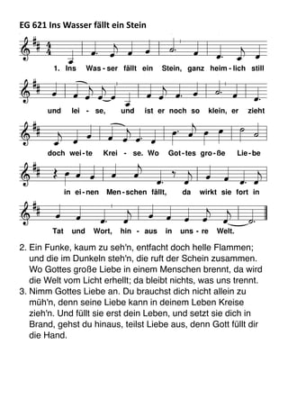 EG	
  621	
  Ins	
  Wasser	
  fällt	
  ein	
  Stein	
  
D f G
A D f G
A D
7
G h f

e A f h e h
e h G A
7
D

 


        

     

      


      
     

      


    

          
1. Ins Was - ser fällt ein Stein, ganz heim - lich still
und lei - se, und ist er noch so klein, er zieht
doch wei-te Krei - se. Wo Got-tes gro-ße Lie-be
in ei-nen Men -schen fällt, da wirkt sie fort in
Tat und Wort, hin - aus in uns - re Welt.
2. Ein Funke, kaum zu seh'n, entfacht doch helle Flammen;
und die im Dunkeln steh'n, die ruft der Schein zusammen.
Wo Gottes große Liebe in einem Menschen brennt, da wird
die Welt vom Licht erhellt; da bleibt nichts, was uns trennt.
3. Nimm Gottes Liebe an. Du brauchst dich nicht allein zu
müh'n, denn seine Liebe kann in deinem Leben Kreise
zieh'n. Und füllt sie erst dein Leben, und setzt sie dich in
Brand, gehst du hinaus, teilst Liebe aus, denn Gott füllt dir
die Hand.
 