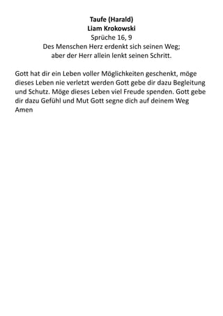 Taufe	
  (Harald)
Liam	
  Krokowski
Sprüche	
  16,	
  9
Des	
  Menschen	
  Herz	
  erdenkt	
  sich	
  seinen	
  Weg;	
  
aber	
  der	
  Herr	
  allein	
  lenkt	
  seinen	
  Schritt.
Gott	
  hat	
  dir	
  ein	
  Leben	
  voller	
  Möglichkeiten	
  geschenkt,	
  möge	
  
dieses	
  Leben	
  nie	
  verletzt	
  werden	
  Gott	
  gebe	
  dir	
  dazu	
  Begleitung	
  
und	
  Schutz.	
  Möge	
  dieses	
  Leben	
  viel	
  Freude	
  spenden.	
  Gott	
  gebe	
  
dir	
  dazu	
  Gefühl	
  und	
  Mut	
  Gott	
  segne	
  dich	
  auf	
  deinem	
  Weg	
  	
  
Amen
 