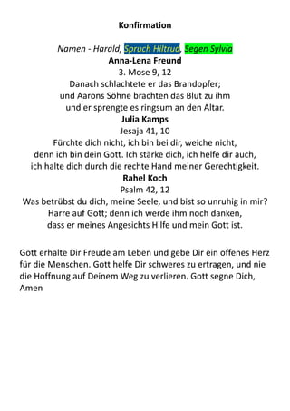 Konfirmation
Namen	
  -­‐	
  Harald,	
  Spruch	
  Hiltrud,	
  Segen	
  Sylvia
Anna-­‐Lena	
  Freund
3.	
  Mose	
  9,	
  12
Danach	
  schlachtete	
  er	
  das	
  Brandopfer;	
  
und	
  Aarons	
  Söhne	
  brachten	
  das	
  Blut	
  zu	
  ihm	
  
und	
  er	
  sprengte	
  es	
  ringsum	
  an	
  den	
  Altar.
Julia	
  Kamps
Jesaja	
  41,	
  10
Fürchte	
  dich	
  nicht,	
  ich	
  bin	
  bei	
  dir,	
  weiche	
  nicht,	
  
denn	
  ich	
  bin	
  dein	
  Gott.	
  Ich	
  stärke	
  dich,	
  ich	
  helfe	
  dir	
  auch,	
  
ich	
  halte	
  dich	
  durch	
  die	
  rechte	
  Hand	
  meiner	
  Gerechtigkeit.
Rahel	
  Koch
Psalm	
  42,	
  12
Was	
  betrübst	
  du	
  dich,	
  meine	
  Seele,	
  und	
  bist	
  so	
  unruhig	
  in	
  mir?	
  
Harre	
  auf	
  Gott;	
  denn	
  ich	
  werde	
  ihm	
  noch	
  danken,	
  
dass	
  er	
  meines	
  Angesichts	
  Hilfe	
  und	
  mein	
  Gott	
  ist.
Gott	
  erhalte	
  Dir	
  Freude	
  am	
  Leben	
  und	
  gebe	
  Dir	
  ein	
  offenes	
  Herz	
  
für	
  die	
  Menschen.	
  Gott	
  helfe	
  Dir	
  schweres	
  zu	
  ertragen,	
  und	
  nie	
  
die	
  Hoffnung	
  auf	
  Deinem	
  Weg	
  zu	
  verlieren.	
  Gott	
  segne	
  Dich,	
  
Amen
 