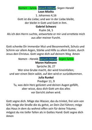 Namen	
  -­‐	
  Sylvia,	
  Spruch	
  Hiltrud,	
  Segen	
  Harald
Leon	
  Mielitz
1.	
  Johannes	
  4,16
Gott	
  ist	
  die	
  Liebe;	
  und	
  wer	
  in	
  der	
  Liebe	
  bleibt,	
  
der	
  bleibt	
  in	
  Gott	
  und	
  Gott	
  in	
  ihm.
Gabriel	
  Schwarz
Psalm	
  34,	
  5
Als	
  ich	
  den	
  Herrn	
  suchte,	
  antwortete	
  er	
  mir	
  und	
  errettete	
  mich	
  
aus	
  aller	
  meiner	
  Furcht.
Gott	
  schenke	
  Dir	
  immerdar	
  Mut	
  und	
  Besonnenheit,	
  Schutz	
  und	
  
Schirm	
  vor	
  allem	
  Argen,	
  Stärke	
  und	
  Hilfe	
  zu	
  allem	
  Guten,	
  durch	
  
Jesus	
  den	
  Christus.	
  Gott	
  segne	
  dich	
  auf	
  deinem	
  Weg	
  	
  Amen
Namen	
  -­‐	
  Harald,	
  Spruch	
  Hiltrud,	
  Segen	
  Sylvia
Maren	
  Hallmann
Sprüche	
  26,	
  27
Wer	
  eine	
  Grube	
  macht,	
  der	
  wird	
  hineinfallen;	
  
und	
  wer	
  einen	
  Stein	
  wälzt,	
  auf	
  den	
  wird	
  er	
  zurückkommen.
Julia	
  Runkel
Prediger	
  11,	
  9
Tu,	
  was	
  dein	
  Herz	
  gelüstet	
  und	
  deinen	
  Augen	
  gefällt,	
  
aber	
  wisse,	
  dass	
  dich	
  Gott	
  um	
  das	
  alles	
  
vor	
  Gericht	
  ziehen	
  wird.
Gott	
  segne	
  dich.	
  Möge	
  das	
  Wasser,	
  das	
  du	
  trinkst,	
  frei	
  sein	
  von	
  
Gift;	
  möge	
  die	
  Straße	
  die	
  du	
  gehst,	
  an	
  Dein	
  Ziel	
  führen;	
  möge	
  
das	
  Haus	
  in	
  dem	
  du	
  wohnst	
  offen	
  sein	
  für	
  deine	
  Träume;	
  
mögest	
  du	
  nie	
  tiefer	
  fallen	
  als	
  in	
  Gottes	
  Hand:	
  Gott	
  segne	
  dich	
  	
  
Amen
 