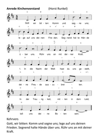 Anrede	
  Kirchenvorstand	
  	
   (Horst	
  Runkel)
Kehrvers
Gott,	
  wir	
  bitten:	
  Komm	
  und	
  segne	
  uns;	
  lege	
  auf	
  uns	
  deinen	
  
Frieden.	
  Segnend	
  halte	
  Hände	
  über	
  uns.	
  Rühr	
  uns	
  an	
  mit	
  deiner	
  
Kraft.
 