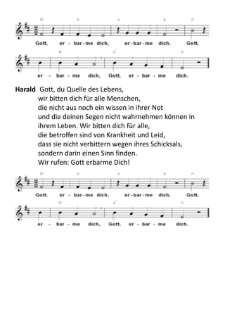 Harald	
  	
  Gott,	
  du	
  Quelle	
  des	
  Lebens,	
  
wir	
  bitten	
  dich	
  für	
  alle	
  Menschen,	
  
die	
  nicht	
  aus	
  noch	
  ein	
  wissen	
  in	
  ihrer	
  Not	
  
und	
  die	
  deinen	
  Segen	
  nicht	
  wahrnehmen	
  können	
  in	
  
ihrem	
  Leben.	
  Wir	
  bitten	
  dich	
  für	
  alle,	
  
die	
  betroffen	
  sind	
  von	
  Krankheit	
  und	
  Leid,	
  
dass	
  sie	
  nicht	
  verbittern	
  wegen	
  ihres	
  Schicksals,	
  
sondern	
  darin	
  einen	
  Sinn	
  finden.	
  
Wir	
  rufen:	
  Gott	
  erbarme	
  Dich!	
  
 