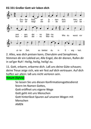 EG	
  331	
  Großer	
  Gott	
  wir	
  loben	
  dichF d C F a
d B C C
7
F A(m) B F C
7
F
  

           
    
         
              
1. Gro - ßer Gott, wir lo - ben dich, Herr, wir
prei - sen dei - ne Stär - ke.
Vor dir neigt die Er - de sich und be -
wun - dert dei - ne Wer - ke.
Wie du warst vor
al - ler Zeit, so bleibst du in E - wig - keit.
2.	
  Alles,	
  was	
  dich	
  preisen	
  kann,	
  Cherubim	
  und	
  Seraphinen,	
  
Stimmen	
  dir	
  ein	
  Loblied	
  an;	
  Alle	
  Engel,	
  die	
  dir	
  dienen,	
  Rufen	
  dir	
  
in	
  sel'ger	
  Ruh':	
  Heilig,	
  heilig,	
  heilig!	
  zu.
11.	
  Gott,	
  erbarm,	
  erbarme	
  dich.	
  Laß	
  uns	
  deine	
  Güte	
  schauen;	
  
deine	
  Treue	
  zeige	
  sich,	
  wie	
  wir	
  fest	
  auf	
  dich	
  vertrauen.	
  Auf	
  dich	
  
hoffen	
  wir	
  allein:	
  laß	
  uns	
  nicht	
  verloren	
  sein.
Votum	
  (Sylvia)
So	
  lassen	
  Sie	
  uns	
  diesen	
  Konfirmationsgottesdienst	
  
feiern	
  Im	
  Namen	
  Gottes,
Gott	
  eröffnet	
  uns	
  eigene	
  Wege	
  
Gott	
  geht	
  mit	
  uns	
  Menschen
Gott	
  hinterlässt	
  Spuren	
  auf	
  unseren	
  Wegen	
  mit	
  
Menschen
AMEN
 