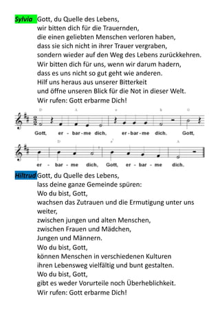 Sylvia	
   Gott,	
  du	
  Quelle	
  des	
  Lebens,	
  
wir	
  bitten	
  dich	
  für	
  die	
  Trauernden,	
  
die	
  einen	
  geliebten	
  Menschen	
  verloren	
  haben,	
  
dass	
  sie	
  sich	
  nicht	
  in	
  ihrer	
  Trauer	
  vergraben,	
  
sondern	
  wieder	
  auf	
  den	
  Weg	
  des	
  Lebens	
  zurückkehren.	
  
Wir	
  bitten	
  dich	
  für	
  uns,	
  wenn	
  wir	
  darum	
  hadern,	
  
dass	
  es	
  uns	
  nicht	
  so	
  gut	
  geht	
  wie	
  anderen.	
  
Hilf	
  uns	
  heraus	
  aus	
  unserer	
  Bitterkeit	
  
und	
  öffne	
  unseren	
  Blick	
  für	
  die	
  Not	
  in	
  dieser	
  Welt.	
  
Wir	
  rufen:	
  Gott	
  erbarme	
  Dich!	
  
Hiltrud	
  Gott,	
  du	
  Quelle	
  des	
  Lebens,	
  
lass	
  deine	
  ganze	
  Gemeinde	
  spüren:
Wo	
  du	
  bist,	
  Gott,	
  
wachsen	
  das	
  Zutrauen	
  und	
  die	
  Ermutigung	
  unter	
  uns	
  
weiter,	
  
zwischen	
  jungen	
  und	
  alten	
  Menschen,	
  
zwischen	
  Frauen	
  und	
  Mädchen,	
  
Jungen	
  und	
  Männern.
Wo	
  du	
  bist,	
  Gott,	
  
können	
  Menschen	
  in	
  verschiedenen	
  Kulturen	
  
ihren	
  Lebensweg	
  vielfältig	
  und	
  bunt	
  gestalten.	
  
Wo	
  du	
  bist,	
  Gott,	
  
gibt	
  es	
  weder	
  Vorurteile	
  noch	
  Überheblichkeit.
Wir	
  rufen:	
  Gott	
  erbarme	
  Dich!	
  
 