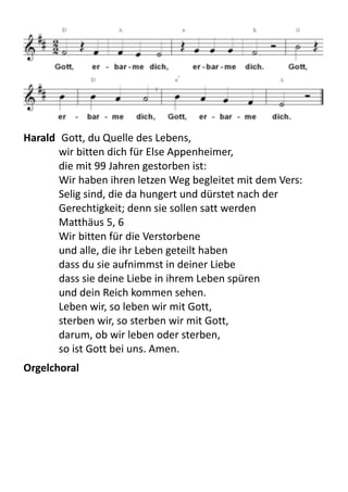 Harald	
  	
  Gott,	
  du	
  Quelle	
  des	
  Lebens,	
  
wir	
  bitten	
  dich	
  für	
  Else	
  Appenheimer,	
  
die	
  mit	
  99	
  Jahren	
  gestorben	
  ist:	
  
Wir	
  haben	
  ihren	
  letzen	
  Weg	
  begleitet	
  mit	
  dem	
  Vers:
Selig	
  sind,	
  die	
  da	
  hungert	
  und	
  dürstet	
  nach	
  der	
  
Gerechtigkeit;	
  denn	
  sie	
  sollen	
  satt	
  werden
Matthäus	
  5,	
  6
Wir	
  bitten	
  für	
  die	
  Verstorbene	
  
und	
  alle,	
  die	
  ihr	
  Leben	
  geteilt	
  haben	
  
dass	
  du	
  sie	
  aufnimmst	
  in	
  deiner	
  Liebe
dass	
  sie	
  deine	
  Liebe	
  in	
  ihrem	
  Leben	
  spüren
und	
  dein	
  Reich	
  kommen	
  sehen.
Leben	
  wir,	
  so	
  leben	
  wir	
  mit	
  Gott,
sterben	
  wir,	
  so	
  sterben	
  wir	
  mit	
  Gott,
darum,	
  ob	
  wir	
  leben	
  oder	
  sterben,	
  
so	
  ist	
  Gott	
  bei	
  uns.	
  Amen.
Orgelchoral
 