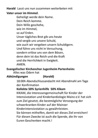 Harald	
  	
  Lasst	
  uns	
  nun	
  zusammen	
  weiterbeten	
  mit	
  
Vater	
  unser	
  im	
  Himmel.	
  
Geheiligt	
  werde	
  dein	
  Name.
Dein	
  Reich	
  komme.
Dein	
  Wille	
  geschehe,	
  
wie	
  im	
  Himmel,	
  
so	
  auf	
  Erden.
Unser	
  tägliches	
  Brot	
  gib	
  uns	
  heute
und	
  vergib	
  uns	
  unsere	
  Schuld,
wie	
  auch	
  wir	
  vergeben	
  unsern	
  Schuldigern.
Und	
  führe	
  uns	
  nicht	
  in	
  Versuchung,
sondern	
  erlöse	
  uns	
  von	
  dem	
  Bösen,	
  
denn	
  dein	
  ist	
  das	
  Reich	
  und	
  die	
  Kraft
und	
  die	
  Herrlichkeit	
  in	
  Ewigkeit.	
  
AMEN.
Evangelischer	
  Kirchenchor	
  Jugenheim	
  Partenheim:	
  
Alles	
  was	
  Odem	
  hat
Abkündigungen	
   (Harald)
18:00h	
  Abendschlussandacht	
  mit	
  Abendmahl	
  am	
  Tage	
  
der	
  Konfirmation
Kollekte	
  50%	
  Syrienhilfe	
  	
  50%	
  Kikam
KIKAM,	
  die	
  Interessengemeinschaft	
  für	
  Kinder	
  der	
  
Intensivstation	
  und	
  Kinderkardiologie	
  Mainz	
  e.V.	
  hat	
  sich	
  
zum	
  Ziel	
  gesetzt,	
  die	
  bestmögliche	
  Versorgung	
  der	
  
schwerkranken	
  Kinder	
  auf	
  der	
  Mainzer	
  
Kinderintensivstation	
  zu	
  gewährleisten.	
  
Sie	
  können	
  mithelfen,	
  damit	
  wir	
  dieses	
  Ziel	
  erreichen!
Für	
  diesen	
  Zwecke	
  ist	
  auch	
  die	
  Spende,	
  die	
  Ihr	
  von	
  
Euren	
  Geschenken	
  macht.!
 