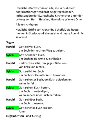 Herzliches	
  Dankeschön	
  an	
  alle,	
  die	
  in	
  zu	
  diesem	
  
Konfirmationsgottesdienst	
  beigetragen	
  haben,	
  
insbesondere	
  der	
  Evangelische	
  Kirchenchor	
  unter	
  der	
  
Leitung	
  von	
  Herrn	
  Heucher,	
  Hannelore	
  Wingert	
  Orgel	
  
Alle	
  unsichtbaren
Herzliche	
  Grüße	
  von	
  Alexandra	
  Scheffel,	
  die	
  heute	
  
morgen	
  in	
  Stadecken-­‐Elsheim	
  ist	
  und	
  heute	
  Abend	
  hier	
  
sein	
  wird.
Segen
Harald	
   Gott	
  sei	
  vor	
  Euch,	
  
um	
  Euch	
  den	
  rechten	
  Weg	
  zu	
  zeigen.	
  
Sylvia	
   Gott	
  sei	
  neben	
  Euch,	
  
um	
  Euch	
  in	
  die	
  Arme	
  zu	
  schließen	
  
Harald	
   und	
  Euch	
  zu	
  schützen	
  gegen	
  Gefahren	
  
von	
  links	
  und	
  rechts.	
  
Sylvia	
   Gott	
  sei	
  hinter	
  Euch,	
  
um	
  Euch	
  vor	
  Heimtücke	
  zu	
  bewahren.	
  
Harald	
   Gott	
  sei	
  unter	
  Euch,	
  um	
  Euch	
  aufzufangen,	
  
wenn	
  Ihr	
  fallt.	
  
Sylvia	
   Gott	
  sei	
  um	
  Euch	
  herum,	
  
um	
  Euch	
  zu	
  verteidigen,	
  
wenn	
  andere	
  über	
  Euch	
  herfallen.	
  
Harald	
   Gott	
  sei	
  über	
  Euch,	
  
um	
  Euch	
  zu	
  segnen.	
  
Sylvia	
   Gott	
  schenke	
  Euch	
  Frieden.
Amen
Orgelnachspiel	
  und	
  Auszug
 