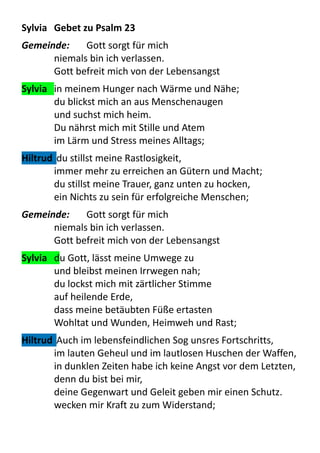 Sylvia	
  	
   Gebet	
  zu	
  Psalm	
  23
Gemeinde:	
   Gott	
  sorgt	
  für	
  mich	
  
niemals	
  bin	
  ich	
  verlassen.
Gott	
  befreit	
  mich	
  von	
  der	
  Lebensangst
Sylvia	
  	
   in	
  meinem	
  Hunger	
  nach	
  Wärme	
  und	
  Nähe;
du	
  blickst	
  mich	
  an	
  aus	
  Menschenaugen
und	
  suchst	
  mich	
  heim.
Du	
  nährst	
  mich	
  mit	
  Stille	
  und	
  Atem
im	
  Lärm	
  und	
  Stress	
  meines	
  Alltags;
Hiltrud	
  	
  du	
  stillst	
  meine	
  Rastlosigkeit,
immer	
  mehr	
  zu	
  erreichen	
  an	
  Gütern	
  und	
  Macht;
du	
  stillst	
  meine	
  Trauer,	
  ganz	
  unten	
  zu	
  hocken,
ein	
  Nichts	
  zu	
  sein	
  für	
  erfolgreiche	
  Menschen;
Gemeinde:	
   Gott	
  sorgt	
  für	
  mich	
  
niemals	
  bin	
  ich	
  verlassen.
Gott	
  befreit	
  mich	
  von	
  der	
  Lebensangst
Sylvia	
  	
   du	
  Gott,	
  lässt	
  meine	
  Umwege	
  zu	
  
und	
  bleibst	
  meinen	
  Irrwegen	
  nah;
du	
  lockst	
  mich	
  mit	
  zärtlicher	
  Stimme
auf	
  heilende	
  Erde,
dass	
  meine	
  betäubten	
  Füße	
  ertasten
Wohltat	
  und	
  Wunden,	
  Heimweh	
  und	
  Rast;
Hiltrud	
  	
  Auch	
  im	
  lebensfeindlichen	
  Sog	
  unsres	
  Fortschritts,
im	
  lauten	
  Geheul	
  und	
  im	
  lautlosen	
  Huschen	
  der	
  Waffen,	
  
in	
  dunklen	
  Zeiten	
  habe	
  ich	
  keine	
  Angst	
  vor	
  dem	
  Letzten,
denn	
  du	
  bist	
  bei	
  mir,
deine	
  Gegenwart	
  und	
  Geleit	
  geben	
  mir	
  einen	
  Schutz.
wecken	
  mir	
  Kraft	
  zu	
  zum	
  Widerstand;
 