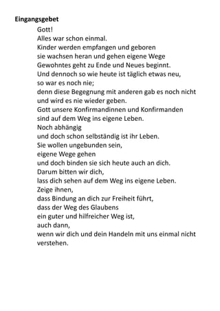 Eingangsgebet
Gott!
Alles	
  war	
  schon	
  einmal.
Kinder	
  werden	
  empfangen	
  und	
  geboren
sie	
  wachsen	
  heran	
  und	
  gehen	
  eigene	
  Wege
Gewohntes	
  geht	
  zu	
  Ende	
  und	
  Neues	
  beginnt.
Und	
  dennoch	
  so	
  wie	
  heute	
  ist	
  täglich	
  etwas	
  neu,
so	
  war	
  es	
  noch	
  nie;
denn	
  diese	
  Begegnung	
  mit	
  anderen	
  gab	
  es	
  noch	
  nicht	
  
und	
  wird	
  es	
  nie	
  wieder	
  geben.
Gott	
  unsere	
  Konfirmandinnen	
  und	
  Konfirmanden	
  
sind	
  auf	
  dem	
  Weg	
  ins	
  eigene	
  Leben.
Noch	
  abhängig
und	
  doch	
  schon	
  selbständig	
  ist	
  ihr	
  Leben.
Sie	
  wollen	
  ungebunden	
  sein,
eigene	
  Wege	
  gehen
und	
  doch	
  binden	
  sie	
  sich	
  heute	
  auch	
  an	
  dich.
Darum	
  bitten	
  wir	
  dich,
lass	
  dich	
  sehen	
  auf	
  dem	
  Weg	
  ins	
  eigene	
  Leben.
Zeige	
  ihnen,
dass	
  Bindung	
  an	
  dich	
  zur	
  Freiheit	
  führt,
dass	
  der	
  Weg	
  des	
  Glaubens	
  
ein	
  guter	
  und	
  hilfreicher	
  Weg	
  ist,
auch	
  dann,
wenn	
  wir	
  dich	
  und	
  dein	
  Handeln	
  mit	
  uns	
  einmal	
  nicht	
  
verstehen.
 