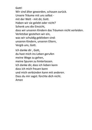Gott!
Wir	
  sind	
  älter	
  geworden,	
  schauen	
  zurück.
Unsere	
  Träume	
  mit	
  uns	
  selbst	
  -­‐
mit	
  der	
  Welt	
  -­‐	
  mit	
  dir,	
  Gott.
Haben	
  wir	
  sie	
  gelebt	
  oder	
  nicht?
Schenk	
  uns	
  die	
  Einsicht,
dass	
  wir	
  unseren	
  Kindern	
  das	
  Träumen	
  nicht	
  verleiden.
Verletzbar	
  gestehen	
  wir	
  ein,
was	
  wir	
  schuldig	
  geblieben	
  sind:
unseren	
  Kindern,	
  unseren	
  Eltern,
Vergib	
  uns,	
  Gott.
Ich	
  danke	
  dir	
  ,	
  Gott,
du	
  hast	
  mich	
  ins	
  Leben	
  gerufen
meine	
  Wege	
  zu	
  gehen,	
  
meine	
  Spuren	
  zu	
  hinterlassen.
Ich	
  danke	
  dir,	
  dass	
  ich	
  lieben	
  kann
dass	
  ich	
  mich	
  freuen	
  kann
und	
  mich	
  verbünden	
  kann	
  mit	
  anderen.
Dass	
  du	
  mir	
  sagst:	
  fürchte	
  dich	
  nicht.	
  
Amen
 