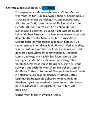 Schriftlesung	
  Lukas	
  18,18-­‐27	
   (Hiltrud)
Ein	
  angesehener	
  Mann	
  fragte	
  Jesus:	
  »Guter	
  Meister,	
  
was	
  muss	
  ich	
  tun,	
  um	
  das	
  ewige	
  Leben	
  zu	
  bekommen?«	
  
–	
  	
  »Warum	
  nennst	
  du	
  mich	
  gut?«,	
  entgegnete	
  Jesus.	
  
»Gut	
  ist	
  nur	
  Gott,	
  sonst	
  niemand.	
  Du	
  kennst	
  doch	
  die	
  
Gebote:	
  ›Du	
  sollst	
  nicht	
  die	
  Ehe	
  brechen,	
  du	
  sollst	
  
keinen	
  Mord	
  begehen,	
  du	
  sollst	
  nicht	
  stehlen,	
  du	
  sollst	
  
keine	
  falschen	
  Aussagen	
  machen,	
  ehre	
  deinen	
  Vater	
  und	
  
deine	
  Mutter!‹«	
  Der	
  Mann	
  erwiderte:	
  »Alle	
  diese	
  
Gebote	
  habe	
  ich	
  von	
  meiner	
  Jugend	
  an	
  befolgt.«	
  Da	
  
sagte	
  Jesus	
  zu	
  ihm:	
  »Eines	
  fehlt	
  dir	
  noch:	
  Verkaufe	
  alles,	
  
was	
  du	
  hast,	
  und	
  verteile	
  den	
  Erlös	
  an	
  die	
  Armen,	
  und	
  
du	
  wirst	
  einen	
  Schatz	
  im	
  Himmel	
  haben.	
  Und	
  dann	
  
komm	
  und	
  folge	
  mir	
  nach!«	
  Der	
  Mann	
  wurde	
  sehr	
  
traurig,	
  als	
  er	
  das	
  hörte,	
  denn	
  er	
  hatte	
  ein	
  großes	
  
Vermögen.	
  Als	
  Jesus	
  ihn	
  so	
  traurig	
  sah,	
  sagte	
  er:	
  »Wie	
  
schwer	
  ist	
  es	
  doch	
  für	
  Menschen,	
  die	
  viel	
  besitzen,	
  in	
  
das	
  Reich	
  Gottes	
  zu	
  kommen!	
  Eher	
  geht	
  ein	
  Kamel	
  durch	
  
ein	
  Nadelöhr,	
  als	
  dass	
  ein	
  Reicher	
  ins	
  Reich	
  Gottes	
  
kommt.«	
  Da	
  fragten	
  die	
  Zuhörer:	
  »Wer	
  kann	
  dann	
  
überhaupt	
  gerettet	
  werden?«	
  Jesus	
  antwortete:	
  »Was	
  
bei	
  den	
  Menschen	
  unmöglich	
  ist,	
  das	
  ist	
  für	
  Gott	
  
möglich.«
Gottes	
  Wort	
  bleibt	
  in	
  Ewigkeit	
  Amen.
 
