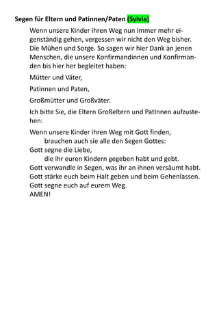 Segen	
  für	
  Eltern	
  und	
  Patinnen/Paten	
  (Sylvia)
Wenn	
  unsere	
  Kinder	
  ihren	
  Weg	
  nun	
  immer	
  mehr	
  ei-­‐
genständig	
  gehen,	
  vergessen	
  wir	
  nicht	
  den	
  Weg	
  bisher.	
  
Die	
  Mühen	
  und	
  Sorge.	
  So	
  sagen	
  wir	
  hier	
  Dank	
  an	
  jenen	
  
Menschen,	
  die	
  unsere	
  Konfirmandinnen	
  und	
  Konfirman-­‐
den	
  bis	
  hier	
  her	
  begleitet	
  haben:	
  
Mütter	
  und	
  Väter,	
  
Patinnen	
  und	
  Paten,	
  
Großmütter	
  und	
  Großväter.
Ich	
  bitte	
  Sie,	
  die	
  Eltern	
  Großeltern	
  und	
  PatInnen	
  aufzuste-­‐
hen:
Wenn	
  unsere	
  Kinder	
  ihren	
  Weg	
  mit	
  Gott	
  finden,	
  
brauchen	
  auch	
  sie	
  alle	
  den	
  Segen	
  Gottes:
Gott	
  segne	
  die	
  Liebe,	
  
die	
  ihr	
  euren	
  Kindern	
  gegeben	
  habt	
  und	
  gebt.
Gott	
  verwandle	
  in	
  Segen,	
  was	
  ihr	
  an	
  ihnen	
  versäumt	
  habt.
Gott	
  stärke	
  euch	
  beim	
  Halt	
  geben	
  und	
  beim	
  Gehenlassen.
Gott	
  segne	
  euch	
  auf	
  eurem	
  Weg.
AMEN!
 