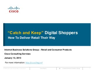 “Catch and Keep” Digital Shoppers
             How To Deliver Retail Their Way


   Internet Business Solutions Group – Retail and Consumer Products
   Cisco Consulting Services
   January 13, 2013

    For more information: http://cs.co/ibsg-nrf

Cisco IBSG © 2012 Cisco and/or its affiliates. All rights reserved.   Cisco Public   Internet Business Solutions Group   1
 