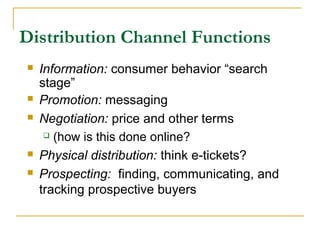 Distribution Channel Functions
 Information: consumer behavior “search
stage”
 Promotion: messaging
 Negotiation: price and other terms
 (how is this done online?
 Physical distribution: think e-tickets?
 Prospecting: finding, communicating, and
tracking prospective buyers
 