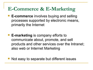 E-Commerce & E-Marketing
 E-commerce involves buying and selling
processes supported by electronic means,
primarily the Internet
 E-marketing is company efforts to
communicate about, promote, and sell
products and other services over the Intranet;
also web or Internet Marketing
 Not easy to separate but different issues
 