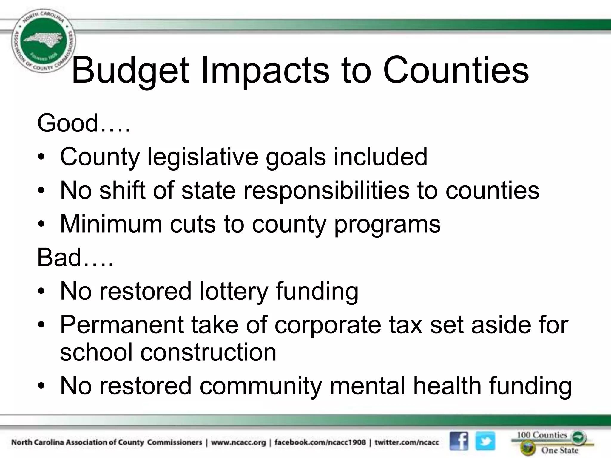 Budget Impacts to Counties
Good….
• County legislative goals included
• No shift of state responsibilities to counties
• Minimum cuts to county programs
Bad….
• No restored lottery funding
• Permanent take of corporate tax set aside for
  school construction
• No restored community mental health funding
 