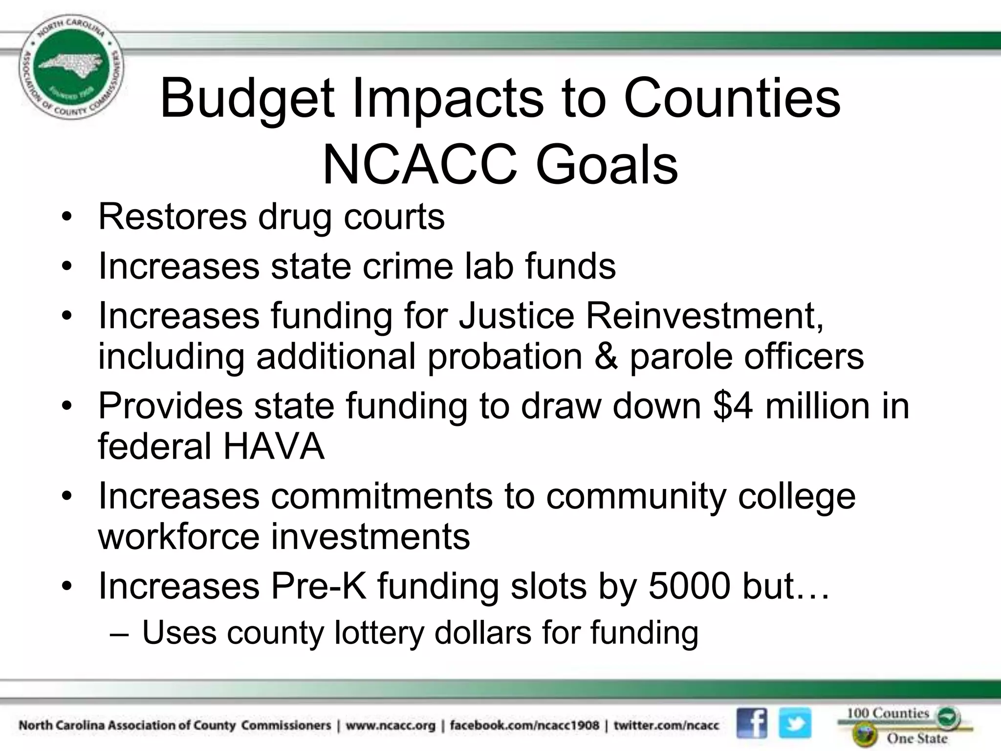 Budget Impacts to Counties
           NCACC Goals
• Restores drug courts
• Increases state crime lab funds
• Increases funding for Justice Reinvestment,
  including additional probation & parole officers
• Provides state funding to draw down $4 million in
  federal HAVA
• Increases commitments to community college
  workforce investments
• Increases Pre-K funding slots by 5000 but…
   – Uses county lottery dollars for funding
 