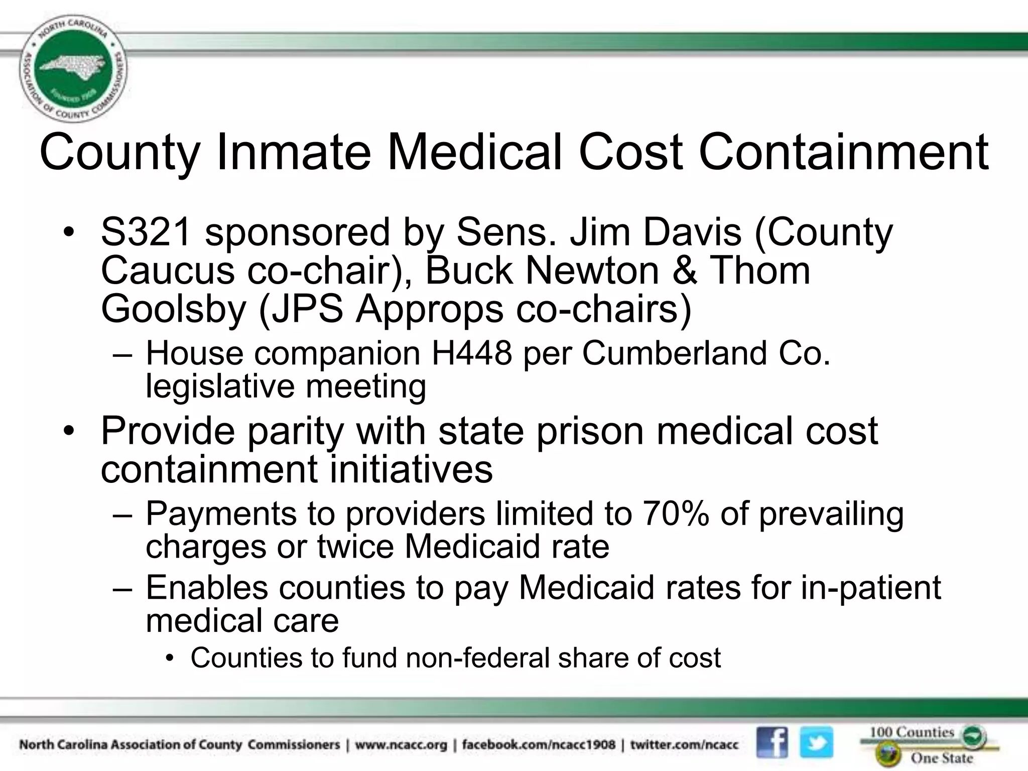 County Inmate Medical Cost Containment
• S321 sponsored by Sens. Jim Davis (County
  Caucus co-chair), Buck Newton & Thom
  Goolsby (JPS Approps co-chairs)
  – House companion H448 per Cumberland Co.
    legislative meeting
• Provide parity with state prison medical cost
  containment initiatives
  – Payments to providers limited to 70% of prevailing
    charges or twice Medicaid rate
  – Enables counties to pay Medicaid rates for in-patient
    medical care
     • Counties to fund non-federal share of cost
 