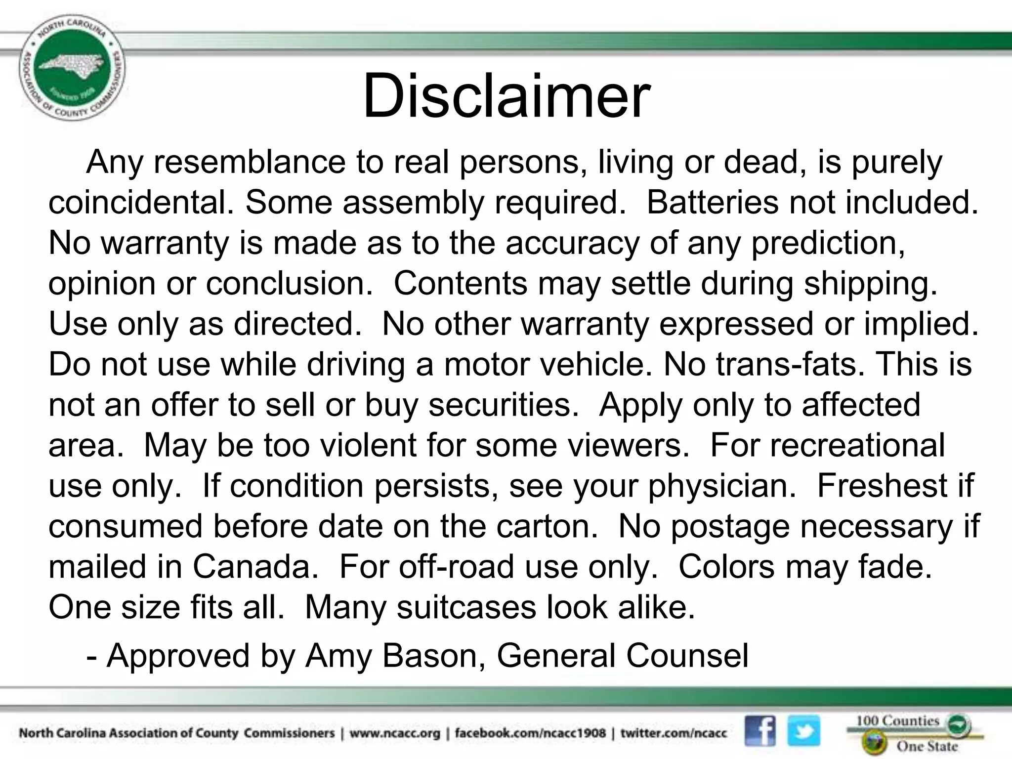 Disclaimer
  Any resemblance to real persons, living or dead, is purely
coincidental. Some assembly required. Batteries not included.
No warranty is made as to the accuracy of any prediction,
opinion or conclusion. Contents may settle during shipping.
Use only as directed. No other warranty expressed or implied.
Do not use while driving a motor vehicle. No trans-fats. This is
not an offer to sell or buy securities. Apply only to affected
area. May be too violent for some viewers. For recreational
use only. If condition persists, see your physician. Freshest if
consumed before date on the carton. No postage necessary if
mailed in Canada. For off-road use only. Colors may fade.
One size fits all. Many suitcases look alike.
  - Approved by Amy Bason, General Counsel
 