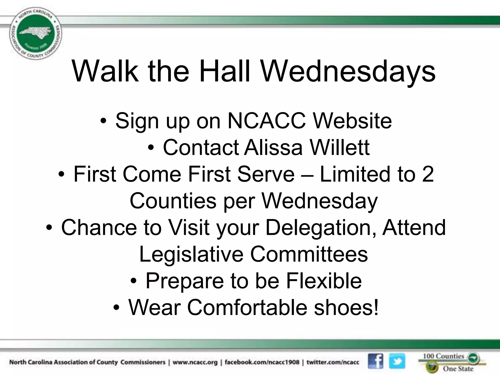 Walk the Hall Wednesdays
       • Sign up on NCACC Website
             • Contact Alissa Willett
  • First Come First Serve – Limited to 2
           Counties per Wednesday
• Chance to Visit your Delegation, Attend
            Legislative Committees
           • Prepare to be Flexible
         • Wear Comfortable shoes!
 