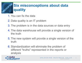 Copyright 2013 by Data Blueprint
Six misconceptions about data
quality
1. You can fix the data
2. Data quality is an IT problem
3. The problem is in the data sources or data entry
4. The data warehouse will provide a single version of
the truth
5. The new system will provide a single version of the
truth
6. Standardization will eliminate the problem of
different "truths" represented in the reports or
analysis
18
 