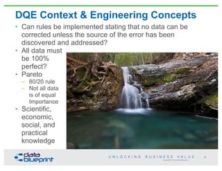 Copyright 2013 by Data Blueprint
DQE Context & Engineering Concepts
• Can rules be implemented stating that no data can be
corrected unless the source of the error has been
discovered and addressed?
• All data must
be 100%
perfect?
• Pareto
– 80/20 rule
– Not all data
is of equal
Importance
• Scientific,
economic,
social, and
practical
knowledge
31
 
