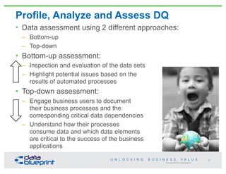Copyright 2013 by Data Blueprint
Profile, Analyze and Assess DQ
• Data assessment using 2 different approaches:
– Bottom-up
– Top-down
• Bottom-up assessment:
– Inspection and evaluation of the data sets
– Highlight potential issues based on the
results of automated processes
• Top-down assessment:
– Engage business users to document
their business processes and the
corresponding critical data dependencies
– Understand how their processes
consume data and which data elements
are critical to the success of the business
applications
56
 