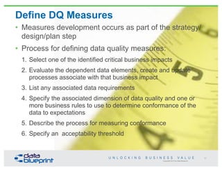Copyright 2013 by Data Blueprint
Define DQ Measures
• Measures development occurs as part of the strategy/
design/plan step
• Process for defining data quality measures:
1. Select one of the identified critical business impacts
2. Evaluate the dependent data elements, create and update
processes associate with that business impact
3. List any associated data requirements
4. Specify the associated dimension of data quality and one or
more business rules to use to determine conformance of the
data to expectations
5. Describe the process for measuring conformance
6. Specify an acceptability threshold
57
 