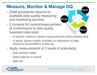 Measure, Monitor & Manage DQ
Copyright 2013 by Data Blueprint
• DQM procedures depend on
available data quality measuring
and monitoring services
• 2 contexts for control/measurement
of conformance to data quality
business rules exist:
– In-stream: collect in-stream measurements while creating data
– In batch: perform batch activities on collections of data
instances assembled in a data set
• Apply measurements at 3 levels of granularity:
– Data element value
– Data instance or record
– Data set
59
 