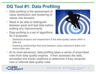 Copyright 2013 by Data Blueprint
DQ Tool #1: Data Profiling
• Data profiling is the assessment of
value distribution and clustering of
values into domains
• Need to be able to distinguish
between good and bad data before
making any improvements
• Data profiling is a set of algorithms
for 2 purposes:
– Statistical analysis and assessment of the data quality values within a
data set
– Exploring relationships that exist between value collections within and
across data sets
• At its most advanced, data profiling takes a series of prescribed
rules from data quality engines. It then assesses the data,
annotates and tracks violations to determine if they comprise
new or inferred data quality rules
61
 