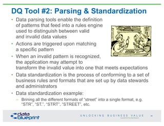 Copyright 2013 by Data Blueprint
DQ Tool #2: Parsing & Standardization
• Data parsing tools enable the definition
of patterns that feed into a rules engine
used to distinguish between valid
and invalid data values
• Actions are triggered upon matching
a specific pattern
• When an invalid pattern is recognized,
the application may attempt to
transform the invalid value into one that meets expectations
• Data standardization is the process of conforming to a set of
business rules and formats that are set up by data stewards
and administrators
• Data standardization example:
– Brining all the different formats of “street” into a single format, e.g.
“STR”, “ST.”, “STRT”, “STREET”, etc.
64
 