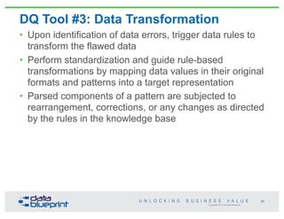Copyright 2013 by Data Blueprint
DQ Tool #3: Data Transformation
• Upon identification of data errors, trigger data rules to
transform the flawed data
• Perform standardization and guide rule-based
transformations by mapping data values in their original
formats and patterns into a target representation
• Parsed components of a pattern are subjected to
rearrangement, corrections, or any changes as directed
by the rules in the knowledge base
65
 