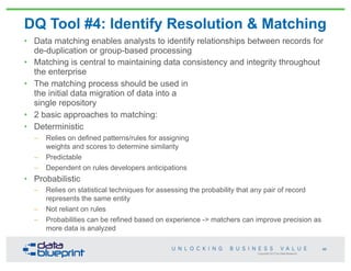 Copyright 2013 by Data Blueprint
DQ Tool #4: Identify Resolution & Matching
• Data matching enables analysts to identify relationships between records for
de-duplication or group-based processing
• Matching is central to maintaining data consistency and integrity throughout
the enterprise
• The matching process should be used in
the initial data migration of data into a
single repository
• 2 basic approaches to matching:
• Deterministic
– Relies on defined patterns/rules for assigning
weights and scores to determine similarity
– Predictable
– Dependent on rules developers anticipations
• Probabilistic
– Relies on statistical techniques for assessing the probability that any pair of record
represents the same entity
– Not reliant on rules
– Probabilities can be refined based on experience -> matchers can improve precision as
more data is analyzed
66
 