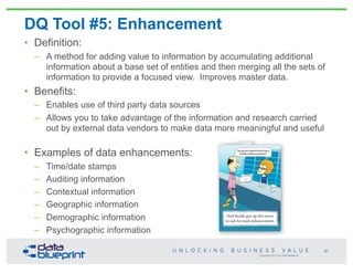 Copyright 2013 by Data Blueprint
DQ Tool #5: Enhancement
• Definition:
– A method for adding value to information by accumulating additional
information about a base set of entities and then merging all the sets of
information to provide a focused view. Improves master data.
• Benefits:
– Enables use of third party data sources
– Allows you to take advantage of the information and research carried
out by external data vendors to make data more meaningful and useful
• Examples of data enhancements:
– Time/date stamps
– Auditing information
– Contextual information
– Geographic information
– Demographic information
– Psychographic information
67
 