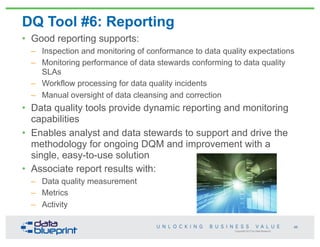 Copyright 2013 by Data Blueprint
DQ Tool #6: Reporting
• Good reporting supports:
– Inspection and monitoring of conformance to data quality expectations
– Monitoring performance of data stewards conforming to data quality
SLAs
– Workflow processing for data quality incidents
– Manual oversight of data cleansing and correction
• Data quality tools provide dynamic reporting and monitoring
capabilities
• Enables analyst and data stewards to support and drive the
methodology for ongoing DQM and improvement with a
single, easy-to-use solution
• Associate report results with:
– Data quality measurement
– Metrics
– Activity
68
 